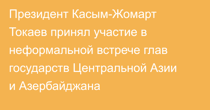 Президент Касым-Жомарт Токаев принял участие в неформальной встрече глав государств Центральной Азии и Азербайджана