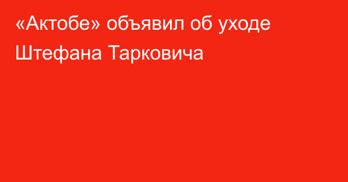 «Актобе» объявил об уходе Штефана Тарковича