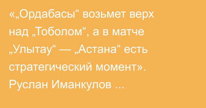 «„Ордабасы“ возьмет верх над „Тоболом“, а в матче „Улытау“ — „Астана“ есть стратегический момент». Руслан Иманкулов спрогнозировал матчи 20-го тура КПЛ
