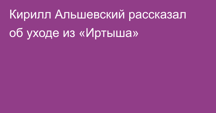 Кирилл Альшевский рассказал об уходе из «Иртыша»
