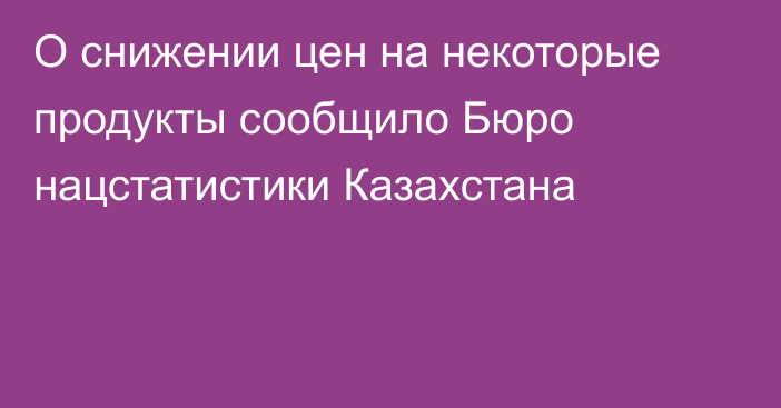 О снижении цен на некоторые продукты сообщило Бюро нацстатистики Казахстана