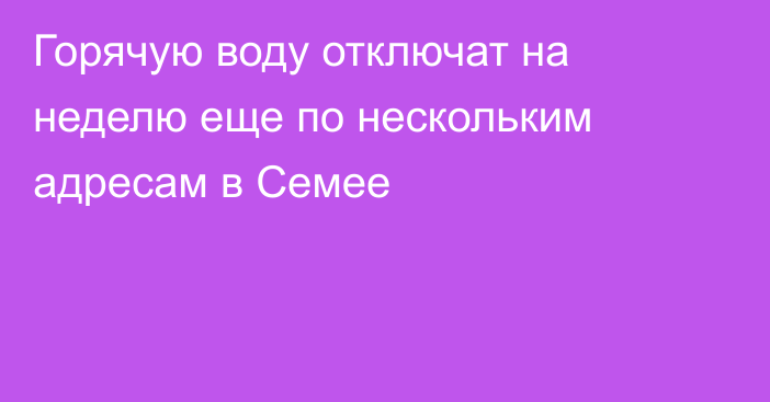 Горячую воду отключат на неделю еще по нескольким адресам в Семее
