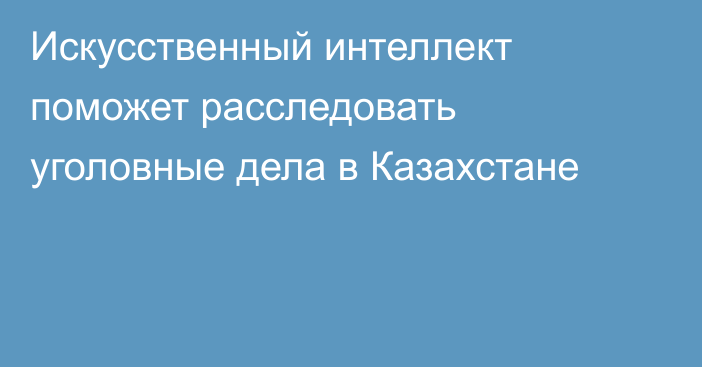 Искусственный интеллект поможет расследовать уголовные дела в Казахстане