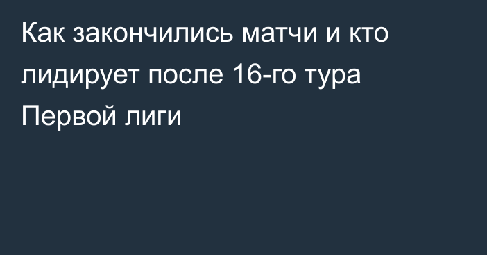 Как закончились матчи и кто лидирует после 16-го тура Первой лиги
