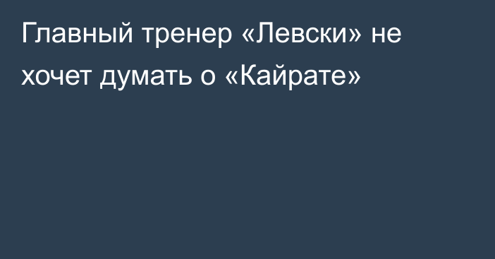 Главный тренер «Левски» не хочет думать о «Кайрате»