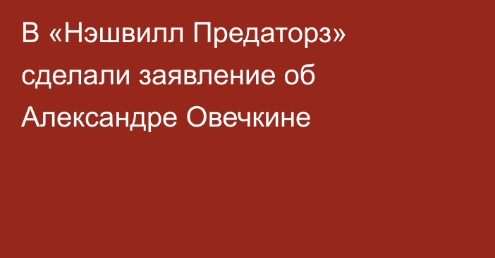 В «Нэшвилл Предаторз» сделали заявление об Александре Овечкине