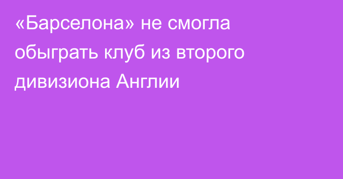 «Барселона» не смогла обыграть клуб из второго дивизиона Англии