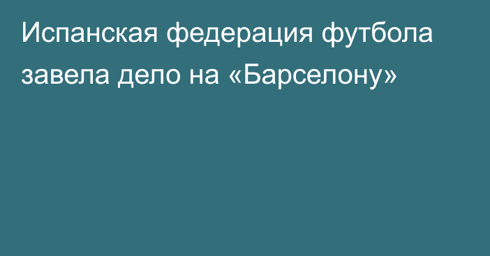 Испанская федерация футбола завела дело на «Барселону»