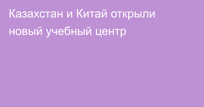 Казахстан и Китай открыли новый учебный центр
