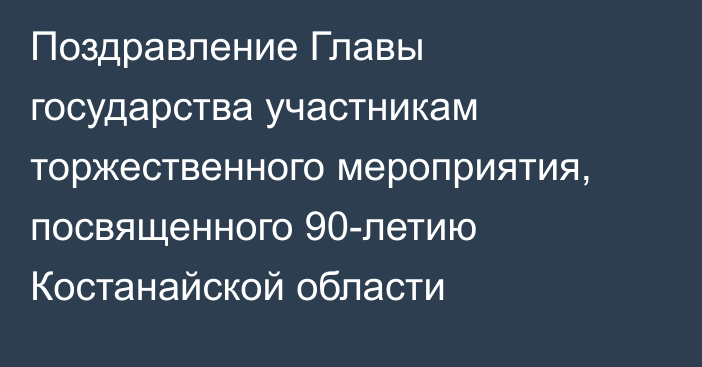 Поздравление Главы государства участникам торжественного мероприятия, посвященного 90-летию Костанайской области