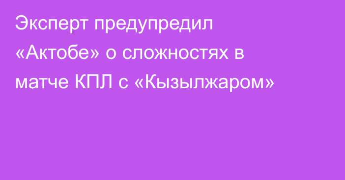 Эксперт предупредил «Актобе» о сложностях в матче КПЛ с «Кызылжаром»