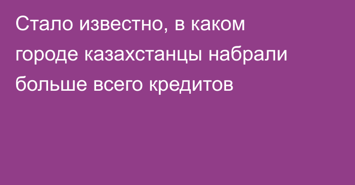 Стало известно, в каком городе казахстанцы набрали больше всего кредитов