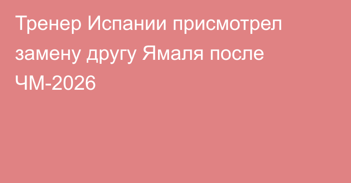 Тренер Испании присмотрел замену другу Ямаля после ЧМ-2026