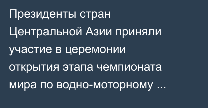 Президенты стран Центральной Азии приняли участие в церемонии открытия этапа чемпионата мира по водно-моторному спорту UIM F1H2O