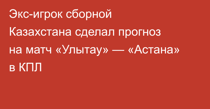 Экс-игрок сборной Казахстана сделал прогноз на матч «Улытау» — «Астана» в КПЛ