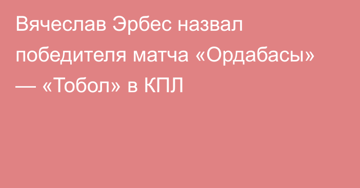 Вячеслав Эрбес назвал победителя матча «Ордабасы» — «Тобол» в КПЛ
