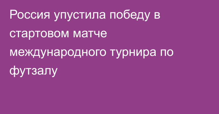Россия упустила победу в стартовом матче международного турнира по футзалу