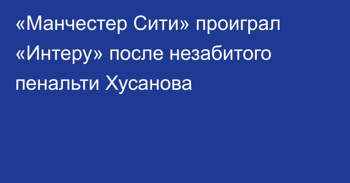 «Манчестер Сити» проиграл «Интеру» после незабитого пенальти Хусанова