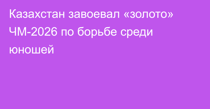 Казахстан завоевал «золото» ЧМ-2026 по борьбе среди юношей