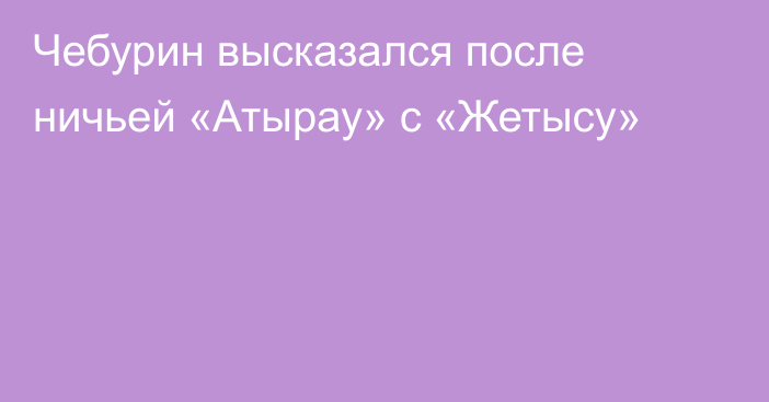 Чебурин высказался после ничьей «Атырау» с «Жетысу»