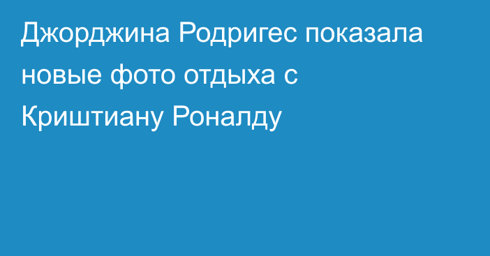 Джорджина Родригес показала новые фото отдыха с Криштиану Роналду