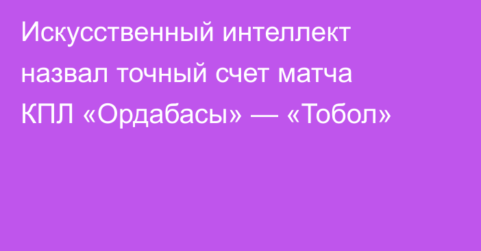 Искусственный интеллект назвал точный счет матча КПЛ «Ордабасы» — «Тобол»