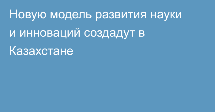 Новую модель развития науки и инноваций создадут в Казахстане