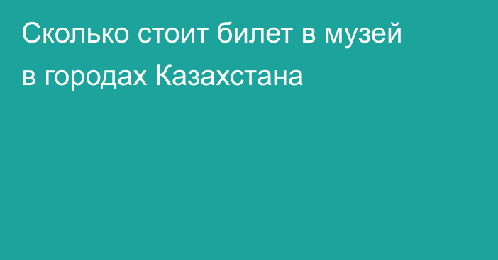 Сколько стоит билет в музей в городах Казахстана