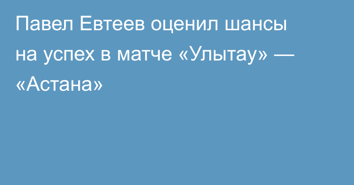 Павел Евтеев оценил шансы на успех в матче «Улытау» — «Астана»
