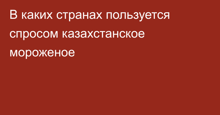 В каких странах пользуется спросом казахстанское мороженое