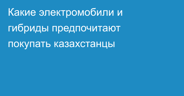 Какие электромобили и гибриды предпочитают покупать казахстанцы