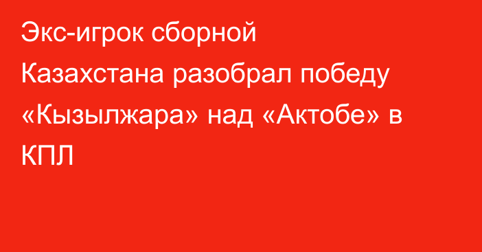 Экс-игрок сборной Казахстана разобрал победу «Кызылжара» над «Актобе» в КПЛ
