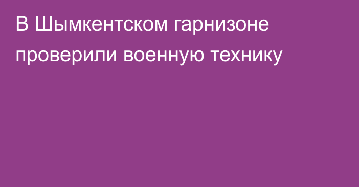 В Шымкентском гарнизоне проверили военную технику