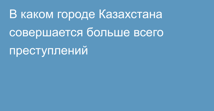 В каком городе Казахстана совершается больше всего преступлений