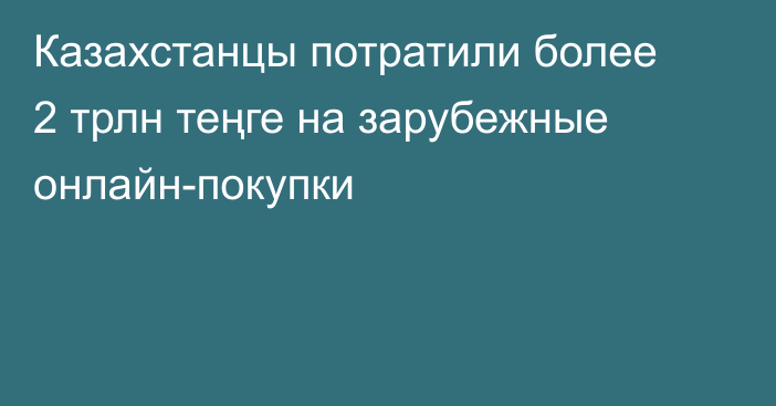 Казахстанцы потратили более 2 трлн теңге на зарубежные онлайн-покупки