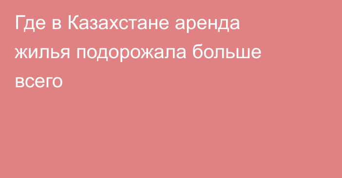 Где в Казахстане аренда жилья подорожала больше всего