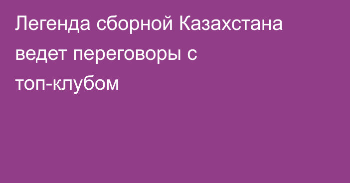 Легенда сборной Казахстана ведет переговоры с топ-клубом