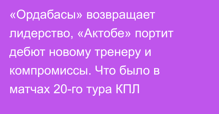 «Ордабасы» возвращает лидерство, «Актобе» портит дебют новому тренеру и компромиссы. Что было в матчах 20-го тура КПЛ