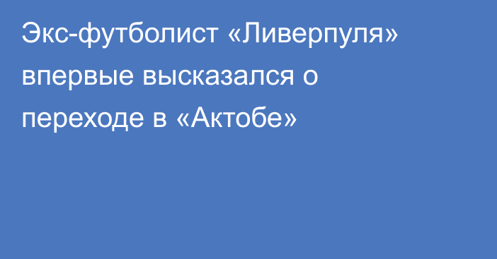 Экс-футболист «Ливерпуля» впервые высказался о переходе в «Актобе»