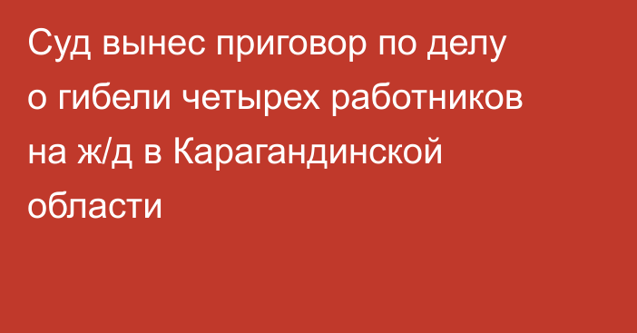 Суд вынес приговор по делу о гибели четырех работников на ж/д в Карагандинской области