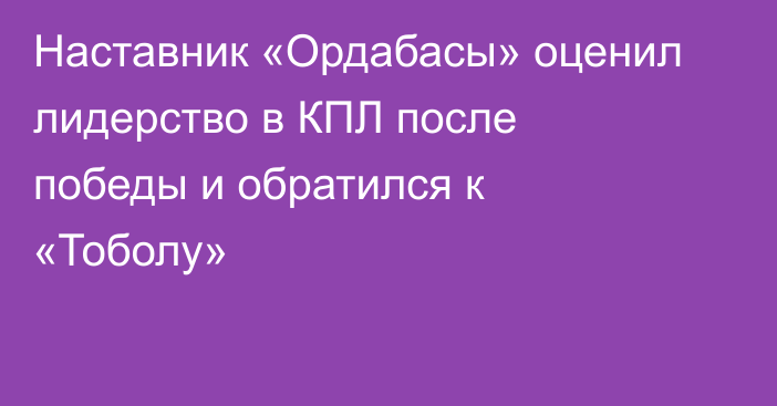 Наставник «Ордабасы» оценил лидерство в КПЛ после победы и обратился к «Тоболу»