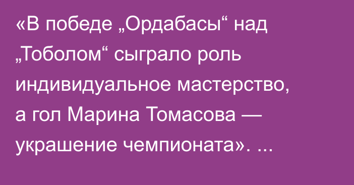 «В победе „Ордабасы“ над „Тоболом“ сыграло роль индивидуальное мастерство, а гол Марина Томасова — украшение чемпионата». Айдар Аргимбаев разобрал матчи 20-го тура КПЛ