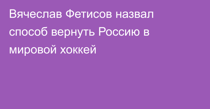 Вячеслав Фетисов назвал способ вернуть Россию в мировой хоккей