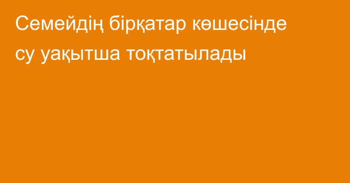 Семейдің бірқатар көшесінде су уақытша тоқтатылады
