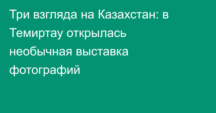 Три взгляда на Казахстан: в Темиртау открылась необычная выставка фотографий