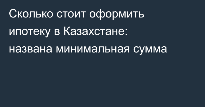 Сколько стоит оформить ипотеку в Казахстане: названа минимальная сумма
