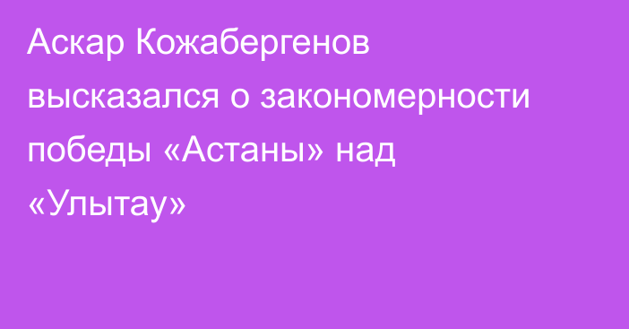 Аскар Кожабергенов высказался о закономерности победы «Астаны» над «Улытау»