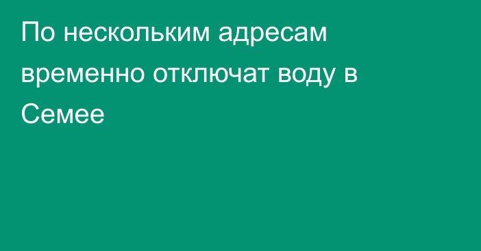 По нескольким адресам временно отключат воду в Семее