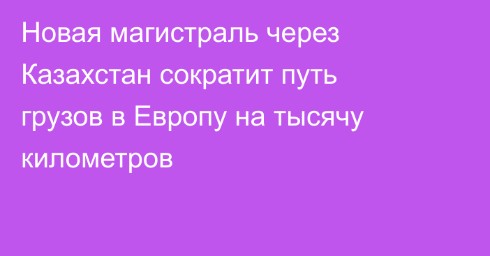 Новая магистраль через Казахстан сократит путь грузов в Европу на тысячу километров