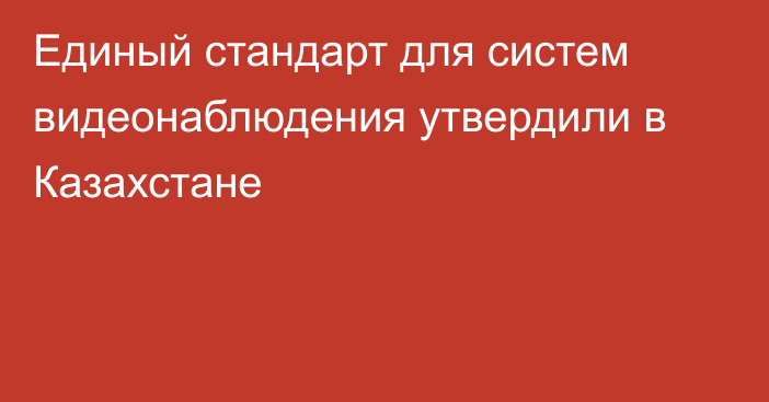 Единый стандарт для систем видеонаблюдения утвердили в Казахстане